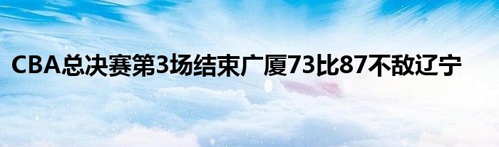 CBA總決賽第3場結(jié)束廣廈73比87不敵遼寧