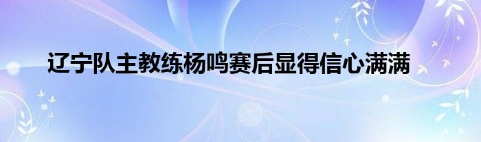 遼寧隊主教練楊鳴賽后顯得信心滿滿