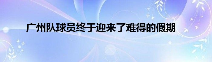 廣州隊(duì)球員終于迎來了難得的假期