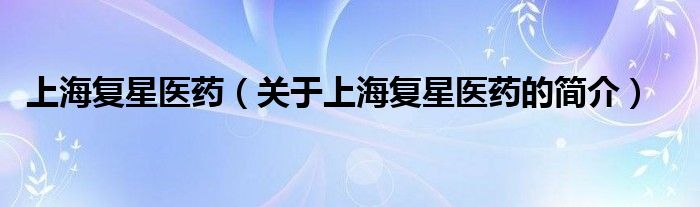 上海復星醫(yī)藥（關于上海復星醫(yī)藥的簡介）