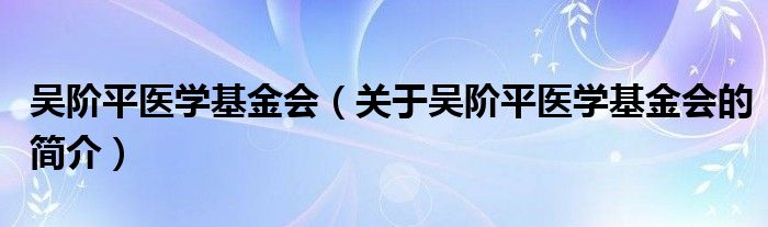 吳階平醫(yī)學(xué)基金會（關(guān)于吳階平醫(yī)學(xué)基金會的簡介）