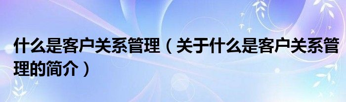 什么是客戶關(guān)系管理（關(guān)于什么是客戶關(guān)系管理的簡(jiǎn)介）