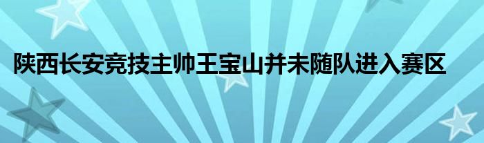 陜西長安競技主帥王寶山并未隨隊進入賽區(qū)