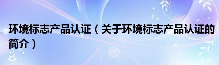 環(huán)境標志產(chǎn)品認證（關(guān)于環(huán)境標志產(chǎn)品認證的簡介）