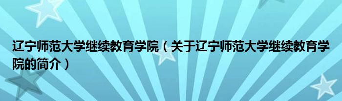 遼寧師范大學(xué)繼續(xù)教育學(xué)院（關(guān)于遼寧師范大學(xué)繼續(xù)教育學(xué)院的簡介）