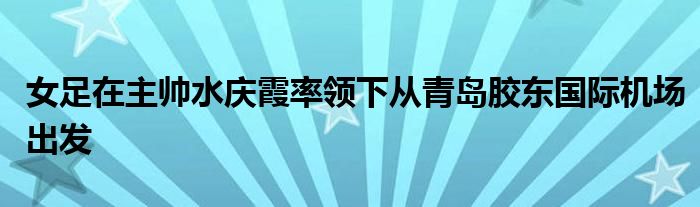 女足在主帥水慶霞率領下從青島膠東國際機場出發(fā)