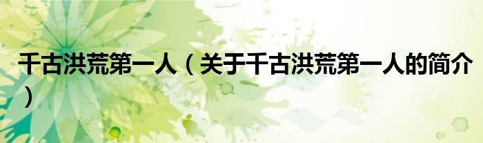 千古洪荒第一人（關(guān)于千古洪荒第一人的簡(jiǎn)介）