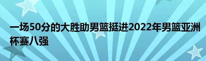 一場50分的大勝助男籃挺進(jìn)2022年男籃亞洲杯賽八強(qiáng)