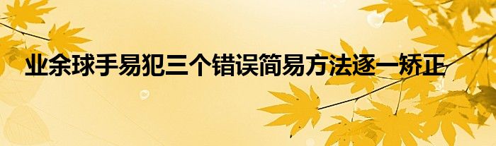 業(yè)余球手易犯三個錯誤簡易方法逐一矯正