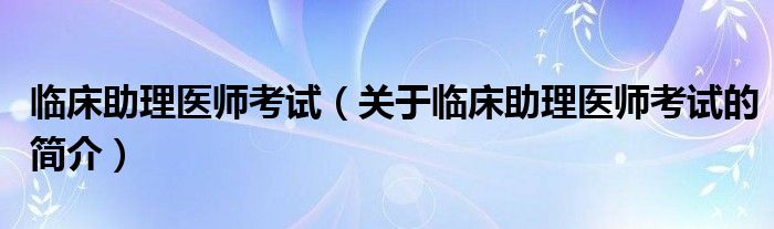 臨床助理醫(yī)師考試（關(guān)于臨床助理醫(yī)師考試的簡(jiǎn)介）