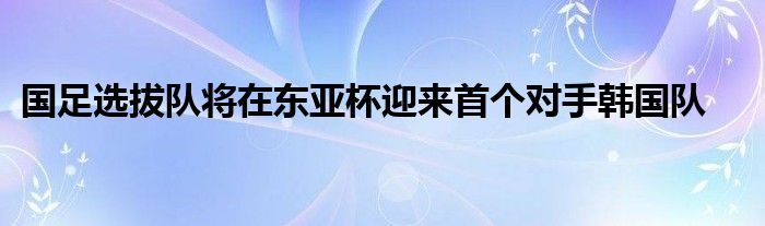 國足選拔隊將在東亞杯迎來首個對手韓國隊