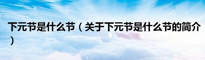 下元節(jié)是什么節(jié)（關于下元節(jié)是什么節(jié)的簡介）