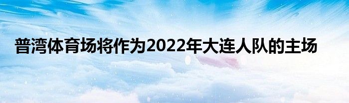 普灣體育場(chǎng)將作為2022年大連人隊(duì)的主場(chǎng)