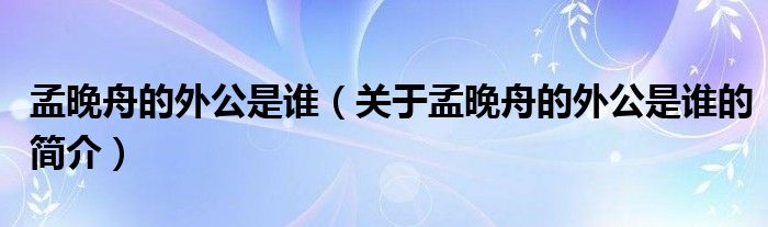 孟晚舟的外公是誰（關(guān)于孟晚舟的外公是誰的簡介）