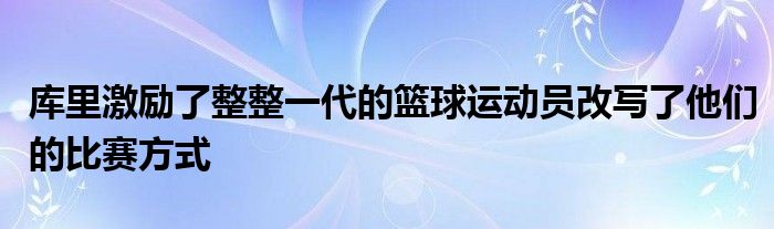 庫(kù)里激勵(lì)了整整一代的籃球運(yùn)動(dòng)員改寫了他們的比賽方式