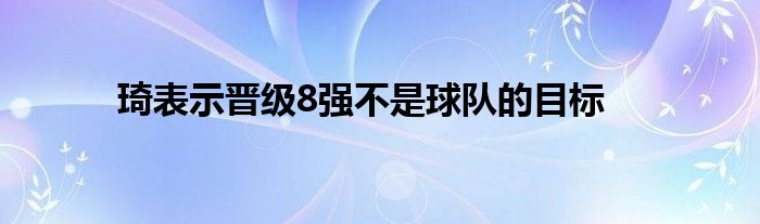 琦表示晉級(jí)8強(qiáng)不是球隊(duì)的目標(biāo)