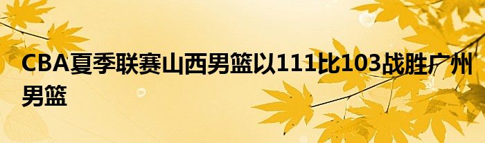 CBA夏季聯(lián)賽山西男籃以111比103戰(zhàn)勝廣州男籃