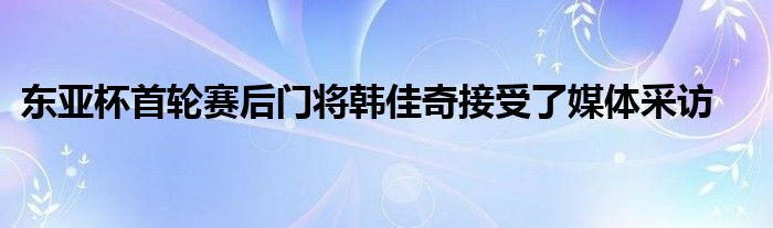 東亞杯首輪賽后門將韓佳奇接受了媒體采訪