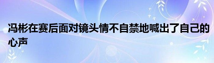 馮彬在賽后面對鏡頭情不自禁地喊出了自己的心聲