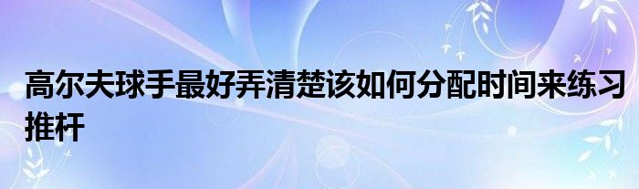 高爾夫球手最好弄清楚該如何分配時間來練習(xí)推桿