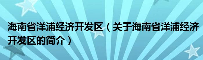 海南省洋浦經(jīng)濟(jì)開發(fā)區(qū)（關(guān)于海南省洋浦經(jīng)濟(jì)開發(fā)區(qū)的簡(jiǎn)介）