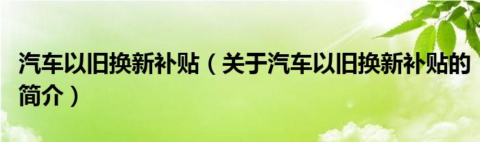 汽車以舊換新補(bǔ)貼（關(guān)于汽車以舊換新補(bǔ)貼的簡介）