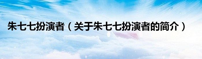 朱七七扮演者（關于朱七七扮演者的簡介）