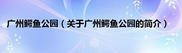 廣州鱷魚公園（關于廣州鱷魚公園的簡介）