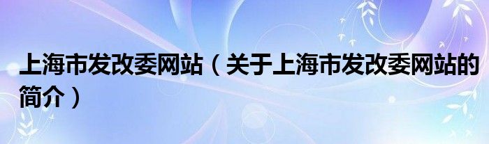 上海市發(fā)改委網(wǎng)站（關(guān)于上海市發(fā)改委網(wǎng)站的簡介）