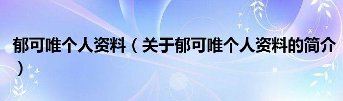 郁可唯個(gè)人資料（關(guān)于郁可唯個(gè)人資料的簡(jiǎn)介）