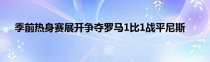 季前熱身賽展開爭奪羅馬1比1戰(zhàn)平尼斯