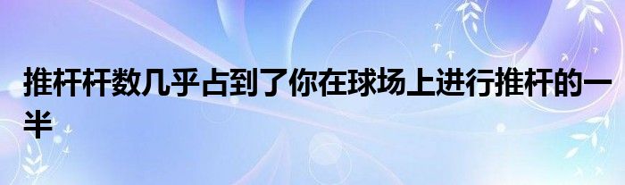 推桿桿數(shù)幾乎占到了你在球場(chǎng)上進(jìn)行推桿的一半