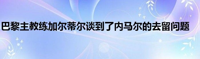 巴黎主教練加爾蒂爾談到了內(nèi)馬爾的去留問(wèn)題