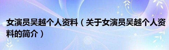 女演員吳越個(gè)人資料（關(guān)于女演員吳越個(gè)人資料的簡介）