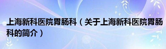 上海新科醫(yī)院胃腸科（關于上海新科醫(yī)院胃腸科的簡介）