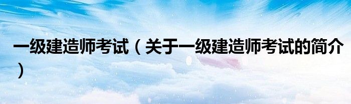 一級(jí)建造師考試（關(guān)于一級(jí)建造師考試的簡(jiǎn)介）