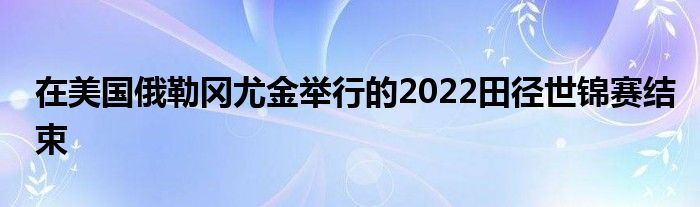 在美國俄勒岡尤金舉行的2022田徑世錦賽結(jié)束