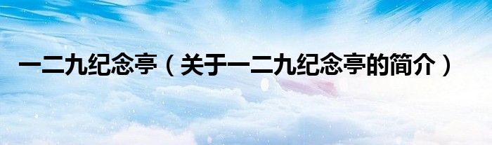 一二九紀(jì)念亭（關(guān)于一二九紀(jì)念亭的簡介）