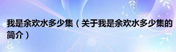 我是余歡水多少集（關(guān)于我是余歡水多少集的簡介）