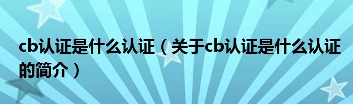 cb認(rèn)證是什么認(rèn)證（關(guān)于cb認(rèn)證是什么認(rèn)證的簡介）