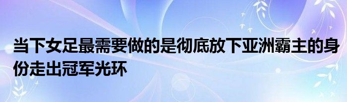 當下女足最需要做的是徹底放下亞洲霸主的身份走出冠軍光環(huán)