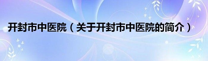 開封市中醫(yī)院（關(guān)于開封市中醫(yī)院的簡(jiǎn)介）