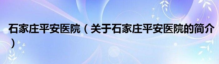 石家莊平安醫(yī)院（關(guān)于石家莊平安醫(yī)院的簡介）