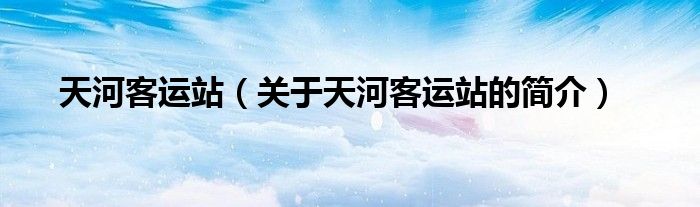 天河客運站（關(guān)于天河客運站的簡介）