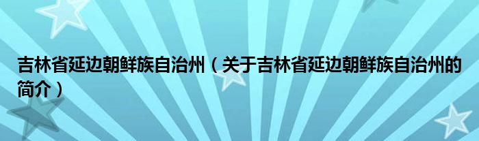 吉林省延邊朝鮮族自治州（關于吉林省延邊朝鮮族自治州的簡介）