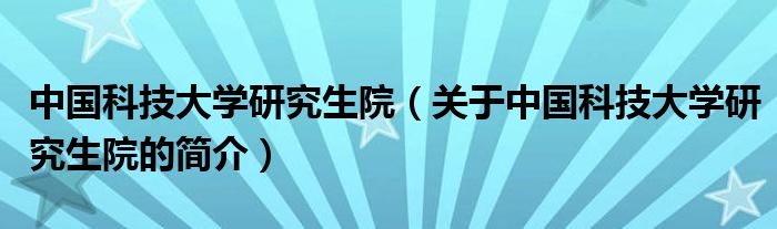 中國科技大學(xué)研究生院（關(guān)于中國科技大學(xué)研究生院的簡介）