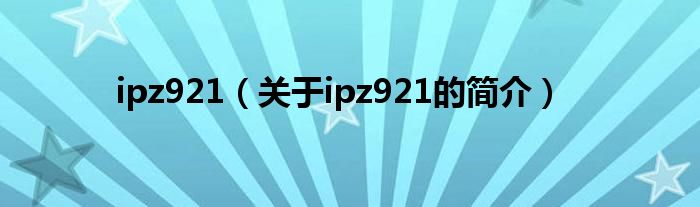 ipz921（關于ipz921的簡介）