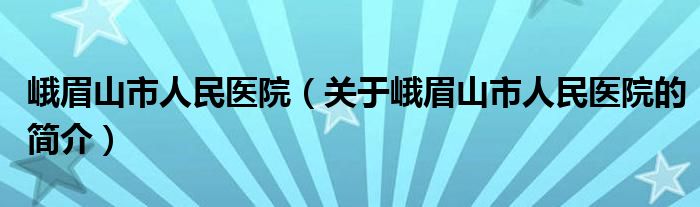 峨眉山市人民醫(yī)院（關于峨眉山市人民醫(yī)院的簡介）