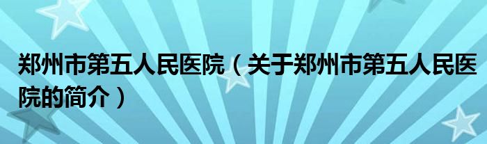 鄭州市第五人民醫(yī)院（關于鄭州市第五人民醫(yī)院的簡介）