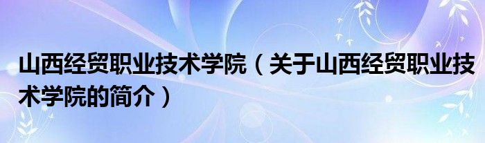 山西經(jīng)貿職業(yè)技術學院（關于山西經(jīng)貿職業(yè)技術學院的簡介）